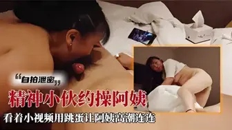 网曝门事件独家泄密自拍精神小伙约操阿姨，看着小视频用跳蛋让阿姨高潮连连完整版