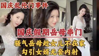 【国庆假期】岳母串门，趁女儿国庆加班期间不在家勾引女婿无套内射！